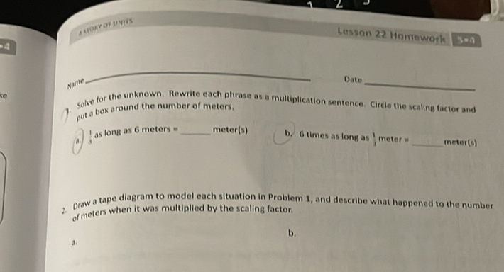 a sore of undis
Date
Nante
3olve for the unknown. Rewrite each phirase as a multintication sentence. Circle the scaling facter and put a box around the number of meters.
4) as long as 6 meters = meter(s)
b. 6 times as long as , meter \( = \) meter(s)
2. Draw a tape diagram to model each situation in Problem 1 , and describe what happened to the number of meters when it was multiplied by the scaling factor.
a.
b.