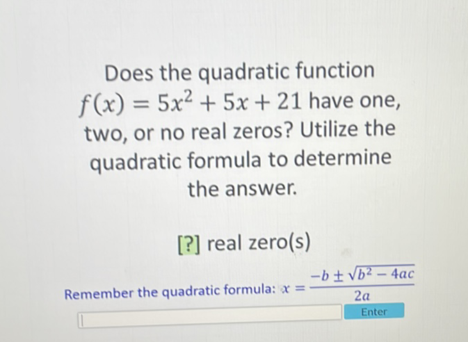 Does the quadratic function \( f(x)=5 x^{2}+5 x+21 \) have one, two, or no real zeros? Utilize the quadratic formula to determine the answer.
[?] real zero(s)
Remember the quadratic formula: \( x=\frac{-b \pm \sqrt{b^{2}-4 a c}}{2 a} \)