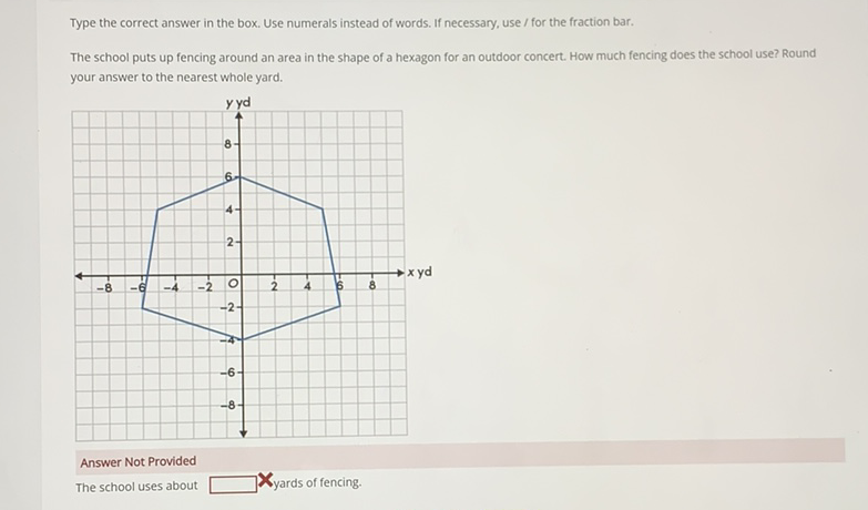 Type the correct answer in the box. Use numerals instead of words. If necessary, use / for the fraction bar.
The school puts up fencing around an area in the shape of a hexagon for an outdoor concert. How much fencing does the school use? Round your answer to the nearest whole yard.
Answer Not Provided
The school uses about Lyards of fencing.