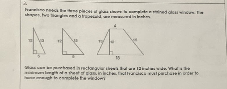 \( 3 . \)
Francisco needs the three pieces of glass shown to complete a stained glass window. The shapes, two triangles and a trapezoid, are measured in inches.
Glass can be purchased in rectangular sheets that are 12 inches wide. What is the minimum length of a sheet of glass, in inches, that Francisco must purchase in order to have enough to complete the window?