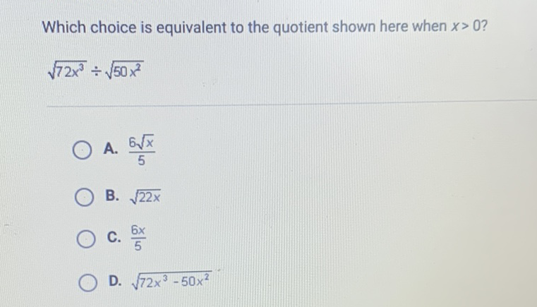 Which choice is equivalent to the quotient shown here when \( x>0 \) ?
\( \sqrt{72 x^{3}} \div \sqrt{50 x^{2}} \)
A. \( \frac{6 \sqrt{x}}{5} \)
B. \( \sqrt{22 x} \)
C. \( \frac{6 x}{5} \)
D. \( \sqrt{72 x^{3}-50 x^{2}} \)