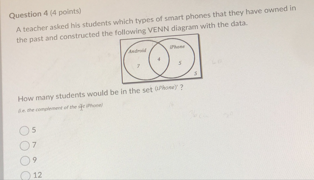 Question 4 (4 points)
A teacher asked his students which types of smart phones that they have owned in the past and constructed the following VENN diagram with the data.
How many students would be in the set (iPhone)' ?
(i.e. the complement of the set iPhone)
5
7
9
12