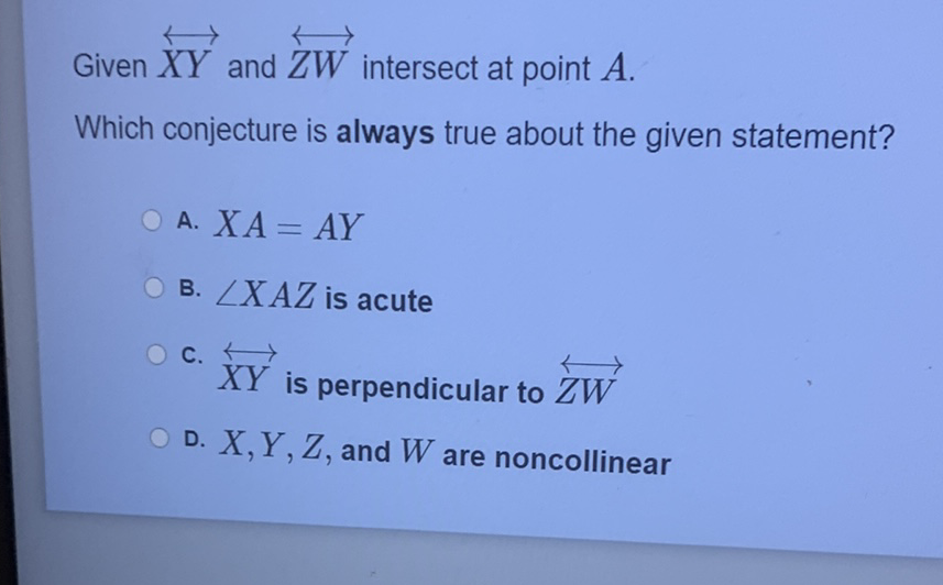 Given \( \overleftrightarrow{X Y} \) and \( \overleftrightarrow{Z W} \) intersect at point \( A \)
Which conjecture is always true about the given statement?
A. \( X A=A Y \)
B. \( \angle X A Z \) is acute
c. \( \overleftrightarrow{X Y} \) is perpendicular to \( \overleftrightarrow{Z W} \)
D. \( X, Y, Z \), and \( W \) are noncollinear