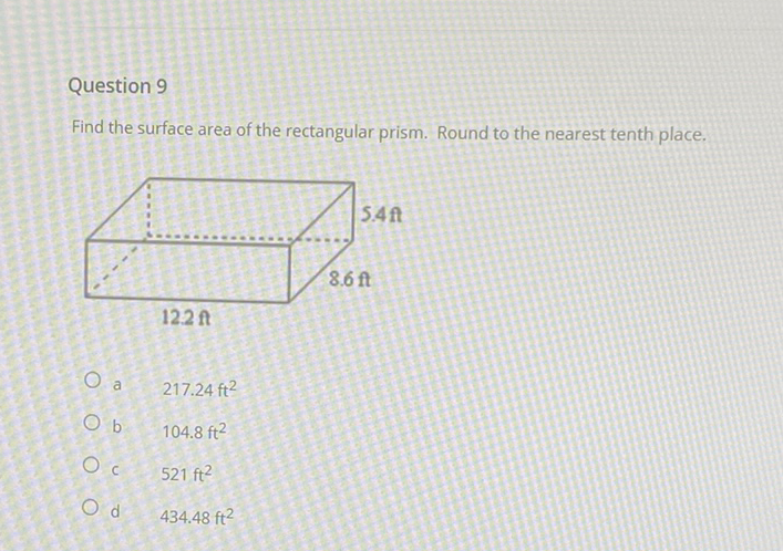 Question 9
Find the surface area of the rectangular prism. Round to the nearest tenth place.
a \( \quad 217.24 \mathrm{ft}^{2} \)
b \( \quad 104.8 \mathrm{ft}^{2} \)
c \( \quad 521 \mathrm{ft}^{2} \)
d \( \quad 434.48 \mathrm{ft}^{2} \)