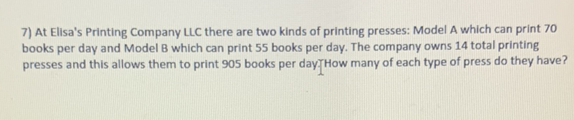 7) At Elisa's Printing Company LLC there are two kinds of printing presses: Model A which can print 70 books per day and Model B which can print 55 books per day. The company owns 14 total printing presses and this allows them to print 905 books per day. How many of each type of press do they have?