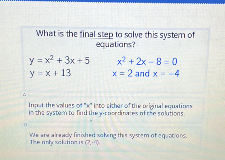 What is the final step to solve this system of equations?
\[
\begin{array}{lc}
y=x^{2}+3 x+5 & x^{2}+2 x-8=0 \\
y=x+13 & x=2 \text { and } x=-4
\end{array}
\]
Input the values of " \( x \) " into either of the original equations in the system to find the \( y \)-coordinates of the solutions.
We are already finished solving this system of equations.
The only solution is \( (2,-4) \).