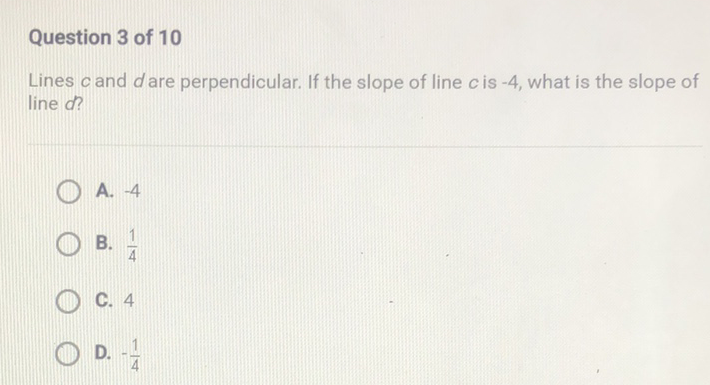 Question 3 of 10
Lines \( c \) and \( d \) are perpendicular. If the slope of line \( c \) is \( -4 \), what is the slope of line \( d \) ?
A. \( -4 \)
B. \( \frac{1}{4} \)
C. 4
D. \( -\frac{1}{4} \)