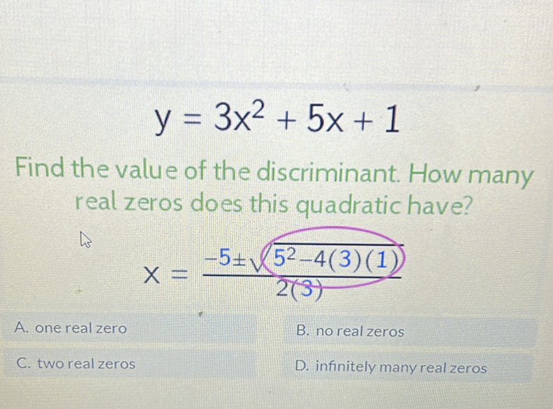 \[
y=3 x^{2}+5 x+1
\]
Find the value of the discriminant. How many real zeros does this quadratic have?
\[
x=\frac{-5 \pm \sqrt{5^{2}-4(3)(1)}}{2(3)}
\]
A. one real zero
B. no real zeros
C. two real zeros
D. infinitely many real zeros