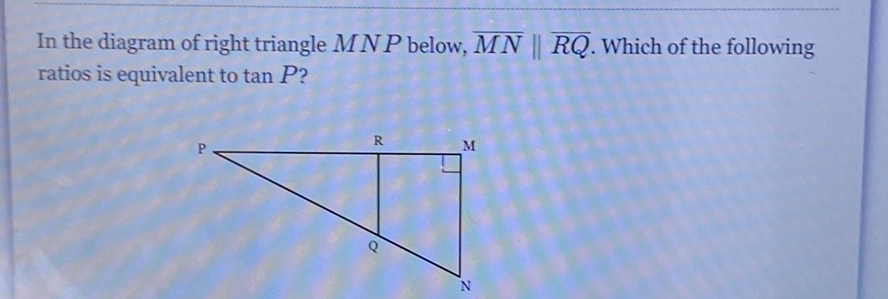 In the diagram of right triangle \( M N P \) below, \( \overline{M N} \| \overline{R Q} \). Which of the following ratios is equivalent to \( \tan P \) ?