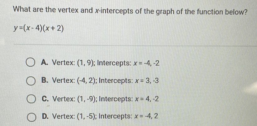 What are the vertex and \( x \)-intercepts of the graph of the function below? \( y=(x-4)(x+2) \)
A. Vertex: \( (1,9) \); Intercepts: \( x=-4,-2 \)
B. Vertex: \( (-4,2) \); Intercepts: \( x=3,-3 \)
C. Vertex: \( (1,-9) \); Intercepts: \( x=4,-2 \)
D. Vertex: \( (1,-5) \); Intercepts: \( x=-4,2 \)