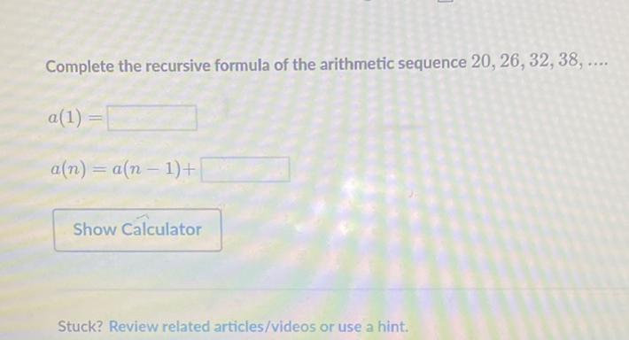 Complete the recursive formula of the arithmetic sequence \( 20,26,32,38, \ldots \)
\[
\begin{array}{l}
a(1)= \\
a(n)=a(n-1)+
\end{array}
\]
Show Calculator
Stuck? Review related articles/videos or use a hint.