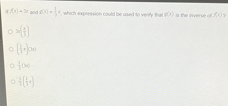 If \( f(x)=3 x \) and \( g(x)=\frac{1}{3} x \), which expression could be used to verify that \( g(x) \) is the inverse of \( f(x) \) ?
\( 3 x\left(\frac{x}{3}\right) \)
\( \left(\frac{1}{3} x\right)(3 x) \)
\( \frac{1}{3}(3 x) \)
\( \frac{1}{3}\left(\frac{1}{3} x\right) \)