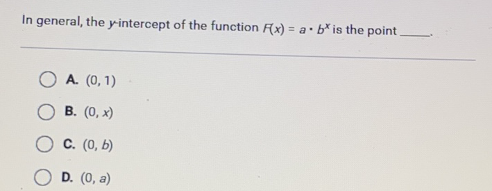 In general, the \( y \)-intercept of the function \( \digamma(x)=a \cdot b^{x} \) is the point
A. \( (0,1) \)
B. \( (0, x) \)
C. \( (0, b) \)
D. \( (0, a) \)