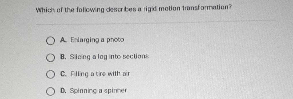 Which of the following describes a rigid motion transformation?
A. Enlarging a photo
B. Slicing a log into sections
C. Filling a tire with air
D. Spinning a spinner