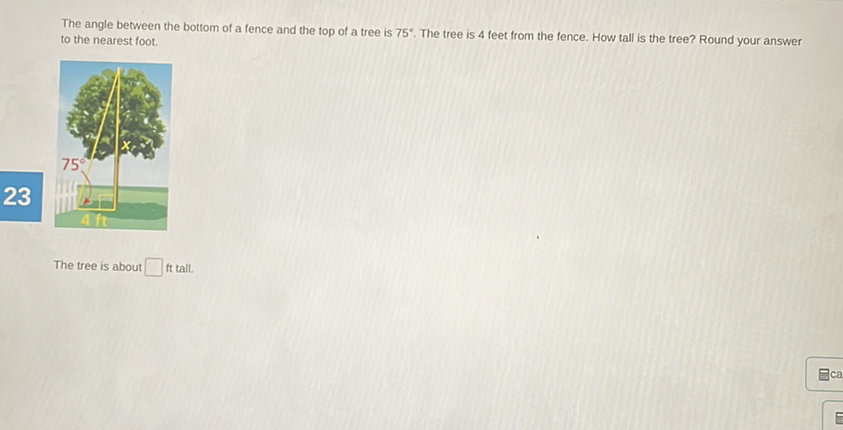 The angle between the bottom of a fence and the top of a tree is \( 75^{\circ} \). The tree is 4 feet from the fence. How tall is the tree? Round your answer to the nearest foot.
The tree is about ft tall.
