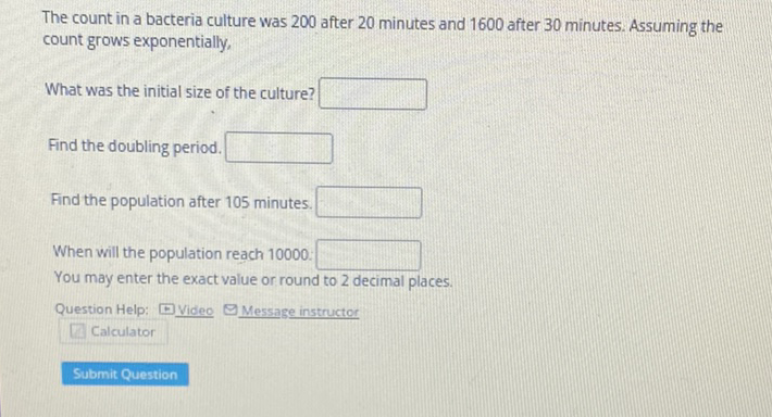The count in a bacteria culture was 200 after 20 minutes and 1600 after 30 minutes. Assuming the count grows exponentially,
What was the initial size of the culture?
Find the doubling period.
Find the population after 105 minutes.
When will the population reach 10000 :
You may enter the exact value or round to 2 decimal places.
Question Help: \( -\underline{\text { Video }} \) Message instructor
Calculator
Submit Question