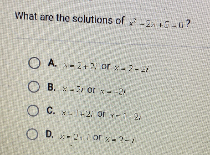 What are the solutions of \( x^{2}-2 x+5=0 ? \)
A. \( x=2+2 i \) or \( x=2-2 i \)
B. \( x=2 i \) or \( x=-2 i \)
C. \( x=1+2 i \) or \( x=1-2 i \)
D. \( x=2+i \) or \( x=2-i \)