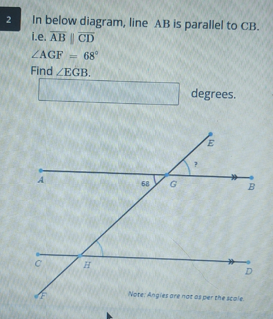 In below diagram, line \( \mathrm{AB} \) is parallel to \( \mathrm{CB} \).
i.e. \( \overline{\mathrm{AB}} \| \overline{\mathrm{CD}} \)
\( \angle \mathrm{AGF}=68^{\circ} \)
Find \( \angle \mathrm{EGB} \).
[ degrees.