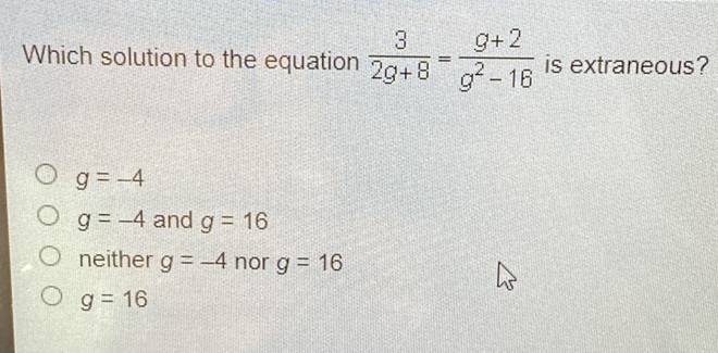 Which solution to the equation \( \frac{3}{2 g+8}=\frac{g+2}{g^{2}-16} \) is extraneous?
\( g=-4 \)
\( g=-4 \) and \( g=16 \)
neither \( g=-4 \) nor \( g=16 \)
\( g=16 \)