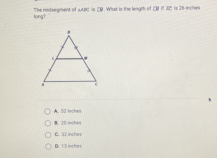 The midsegment of \( \triangle A B C \) is \( \overline{L M} \). What is the length of \( \overline{L M} \) if \( \overline{A C} \) is 26 inches long?
A. 52 inches
B. 20 inches
C. 32 inches
D. 13 inches