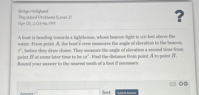 Brilyn Hollyhand
Trig Word Problems (Level 2)
Apr 01, 2:03:46 PM
A boat is heading towards a lighthouse, whose beacon-light is 110 feet above the water. From point \( A \), the boat's crew measures the angle of elevation to the beacon, \( 7^{\circ} \), before they draw closer. They measure the angle of elevation a second time from point \( B \) at some later time to be \( 12^{\circ} \). Find the distance from point \( A \) to point \( B \). Round your answer to the nearest tenth of a foot if necessary.