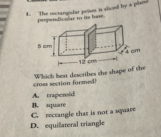 1. The rectangular prism is sliced by a plane perpendicular to its base.

Which best describes che shape of the cross section formed?
A. trapezoid
B. square
C. rectangle that is not a square
D. equilateral triangle