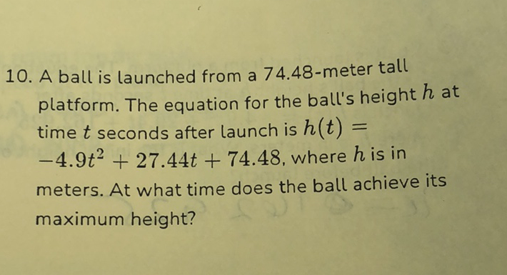 10. A ball is launched from a 74.48-meter tall platform. The equation for the ball's height \( h \) at time \( t \) seconds after launch is \( h(t)= \) \( -4.9 t^{2}+27.44 t+74.48 \), where \( h \) is in meters. At what time does the ball achieve its maximum height?