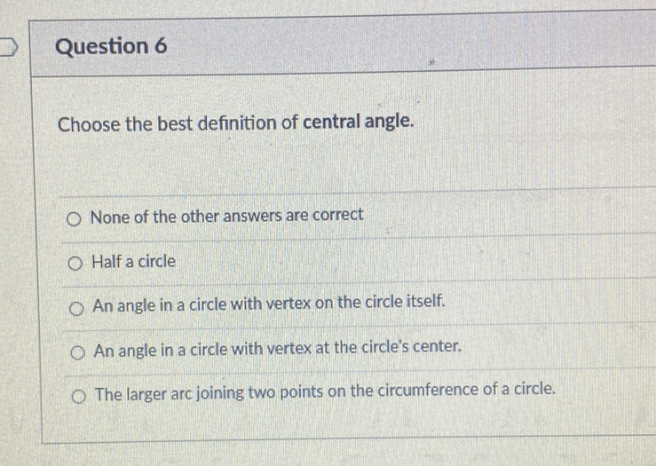 Question 6
Choose the best definition of central angle.
None of the other answers are correct
Half a circle
An angle in a circle with vertex on the circle itself.
An angle in a circle with vertex at the circle's center.
The larger arc joining two points on the circumference of a circle.