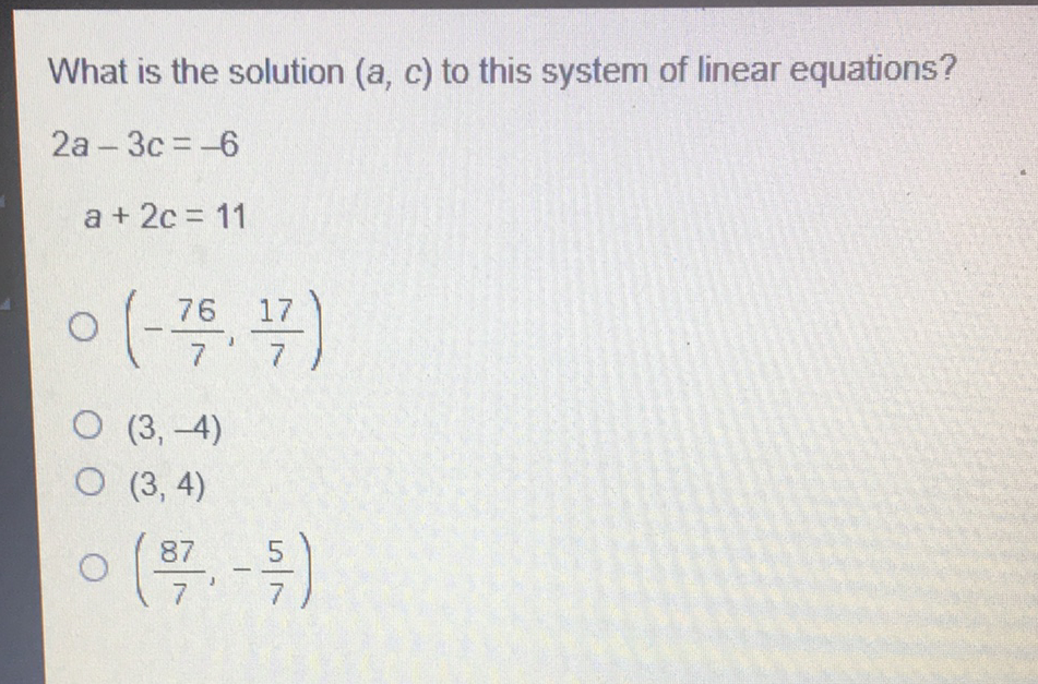 What is the solution \( (a, c) \) to this system of linear equations?
\[
\begin{array}{r}
2 a-3 c=-6 \\
a+2 c=11
\end{array}
\]
\( \left(-\frac{76}{7}, \frac{17}{7}\right) \)
\( (3,-4) \)
\( (3,4) \)
\( \left(\frac{87}{7},-\frac{5}{7}\right) \)