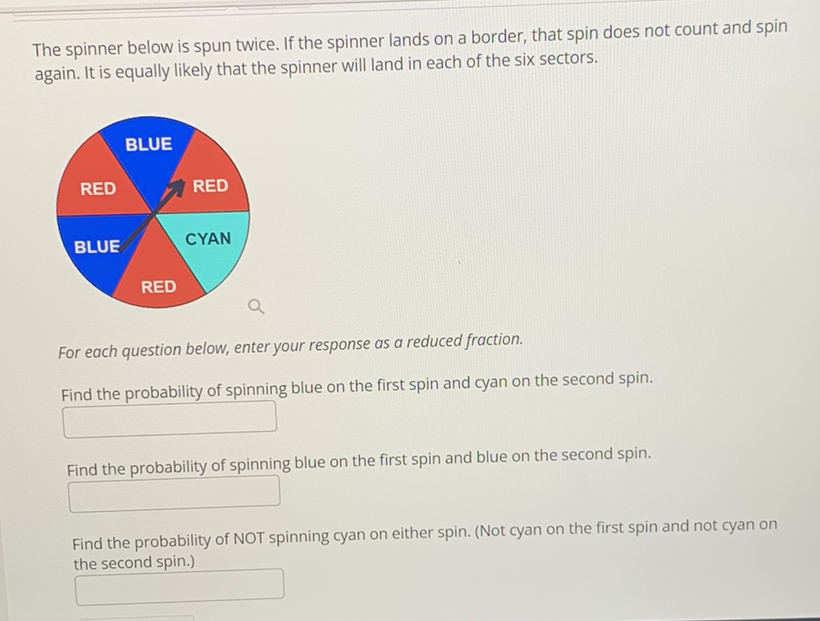 The spinner below is spun twice. If the spinner lands on a border, that spin does not count and spin again. It is equally likely that the spinner will land in each of the six sectors.
For each question below, enter your response as a reduced fraction.
Find the probability of spinning blue on the first spin and cyan on the second spin.
Find the probability of spinning blue on the first spin and blue on the second spin.
Find the probability of NOT spinning cyan on either spin. (Not cyan on the first spin and not cyan on the second spin.)