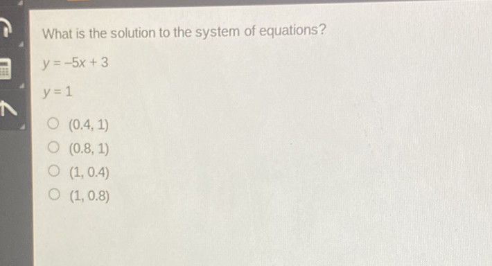 What is the solution to the system of equations?
\[
\begin{array}{l}
y=-5 x+3 \\
y=1
\end{array}
\]
\( (0.4,1) \)
\( (0.8,1) \)
\( (1,0.4) \)
\( (1,0.8) \)