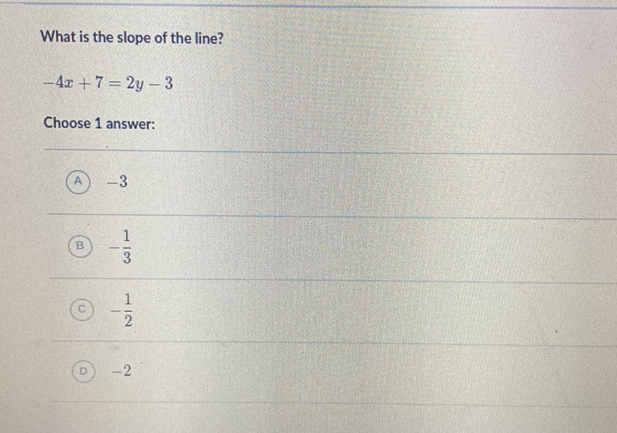 What is the slope of the line?
\[
-4 x+7=2 y-3
\]
Choose 1 answer:
(A) \( -3 \)
(B) \( -\frac{1}{3} \)
(c) \( -\frac{1}{2} \)
(D) \( -2 \)