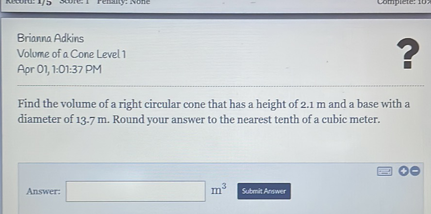 Brianna Adkins
Volume of a Cone Level 1
Apr 01, 1:01:37 PM
Find the volume of a right circular cone that has a height of \( 2.1 \mathrm{~m} \) and a base with a diameter of \( 13.7 \mathrm{~m} \). Round your answer to the nearest tenth of a cubic meter.
Answer:
\( m^{3} \) Submit Answer