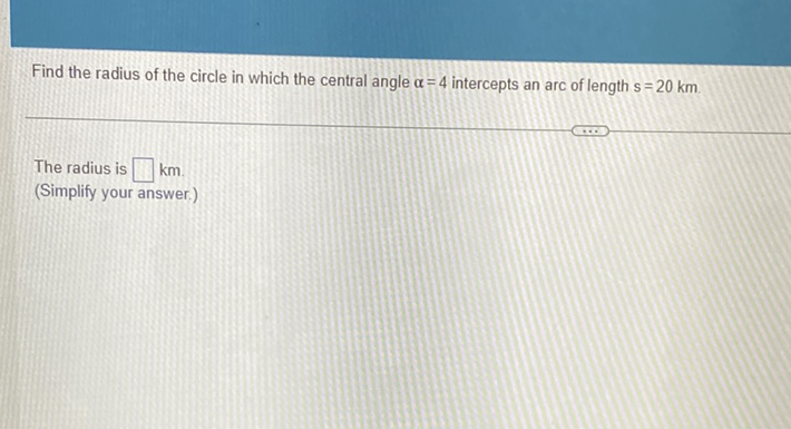 Find the radius of the circle in which the central angle \( \alpha=4 \) intercepts an arc of length s \( =20 \mathrm{~km} \).
The radius is \( \square \mathrm{km} \).
(Simplify your answer.)