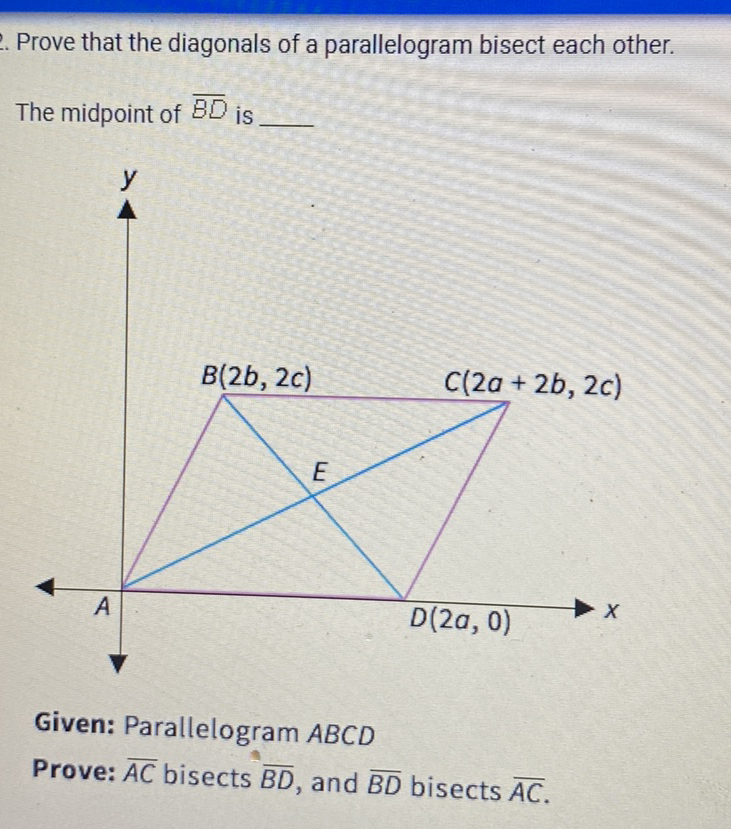 Prove that the diagonals of a parallelogram bisect each other.
The midpoint of \( \overline{B D} \) is
Given: Parallelogram \( A B C D \)
Prove: \( \overline{A C} \) bisects \( \overline{B D} \), and \( \overline{B D} \) bisects \( \overline{A C} \).