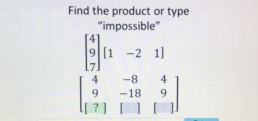 Find the product or type "impossible"
\( \left[\begin{array}{l}4 \\ 9 \\ 7\end{array}\right]\left[\begin{array}{lll}1 & -2 & 1\end{array}\right] \)
\( \left[\begin{array}{ccc}4 & -8 & 4 \\ 9 & -18 & 9 \\ {[?]} & {[\quad]} & {[]}\end{array}\right] \)