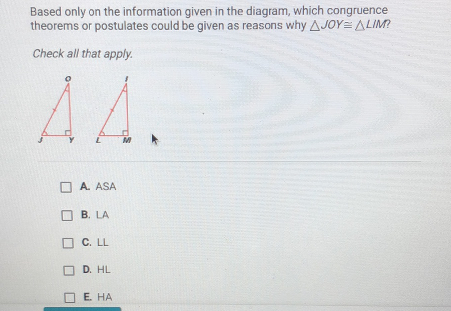 Based only on the information given in the diagram, which congruence theorems or postulates could be given as reasons why \( \triangle J O Y \cong \triangle L I M \) ?
Check all that apply.
A. ASA
B. LA
C. \( \mathrm{LL} \)
D. \( \mathrm{HL} \)
E. HA