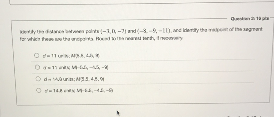 Question 2. 16 pts
Identify the distance between points \( (-3,0,-7) \) and \( (-8,-9,-11) \), and identify the midpoint of the segment for which these are the endpoints. Round to the nearest tenth, if necessary.
\( d \approx 11 \) units; \( M(5.5,4.5,9) \)
\( d \approx 11 \) units; \( M(-5.5,-4.5,-9) \)
\( d \approx 14.8 \) units; \( M(5.5,4.5,9) \)
\( d \approx 14.8 \) units; \( M(-5.5,-4.5,-9) \)