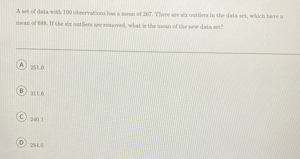 A set of data with 100 observations has a mean of 267 . There are six outliers in the data set, which have a mean of 688 . If the six outliers are removed, what is the mean of the new data set?
(A) \( 251.0 \)
(B) \( 311.6 \)
(C) \( 240.1 \)
D) \( 284.0 \)