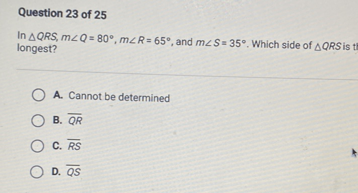 Question 23 of 25
In \( \triangle Q R S, m \angle Q=80^{\circ}, m \angle R=65^{\circ} \), and \( m \angle S=35^{\circ} \). Which side of \( \triangle Q R S \) is longest?
A. Cannot be determined
B. \( \overline{Q R} \)
C. \( \overline{R S} \)
D. \( \overline{Q S} \)