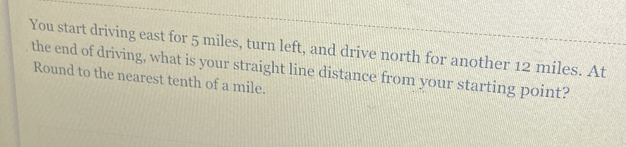 You start driving east for 5 miles, turn left, and drive north for another 12 miles. At the end of driving, what is your straight line distance from your starting point? Round to the nearest tenth of a mile.