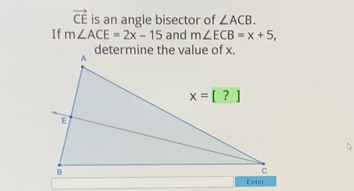 \( \overrightarrow{C E} \) is an angle bisector of \( \angle A C B \). If \( m \angle A C E=2 x-15 \) and \( m \angle E C B=x+5 \), . determine the value of \( x \).