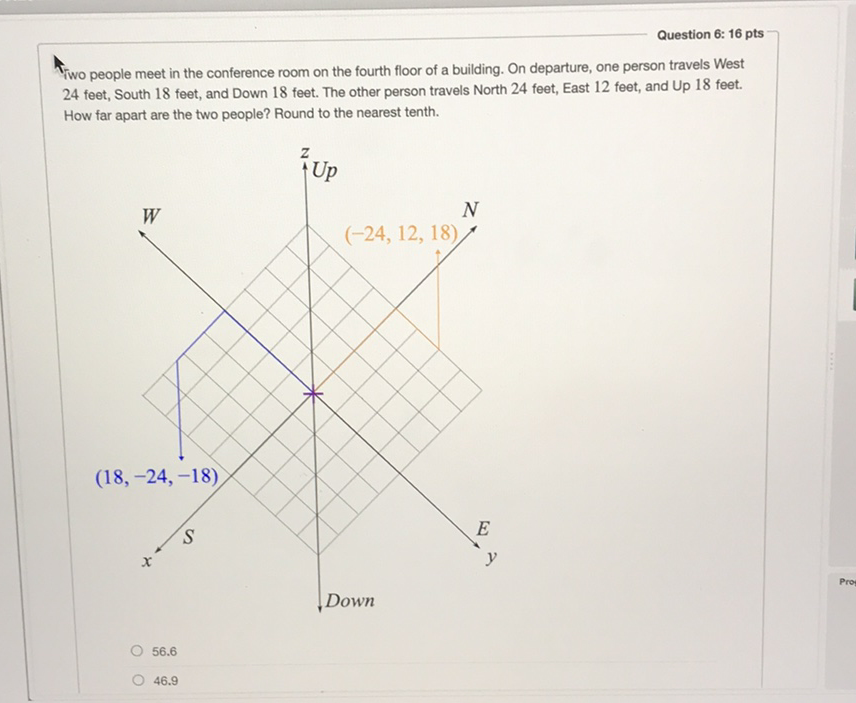 Question 6: 16 pts
Fiwo people meet in the conference room on the fourth floor of a building. On departure, one person travels West 24 feet, South 18 feet, and Down 18 feet. The other person travels North 24 feet, East 12 feet, and Up 18 feet. How far apart are the two people? Round to the nearest tenth.
\( 56.6 \)
\( 46.9 \)