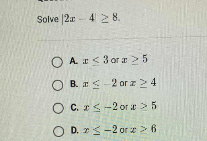 Solve \( |2 x-4| \geq 8 \)
A. \( x \leq 3 \) or \( x \geq 5 \)
B. \( x \leq-2 \) or \( x \geq 4 \)
C. \( x \leq-2 \) or \( x \geq 5 \)
D. \( x \leq-2 \) or \( x \geq 6 \)