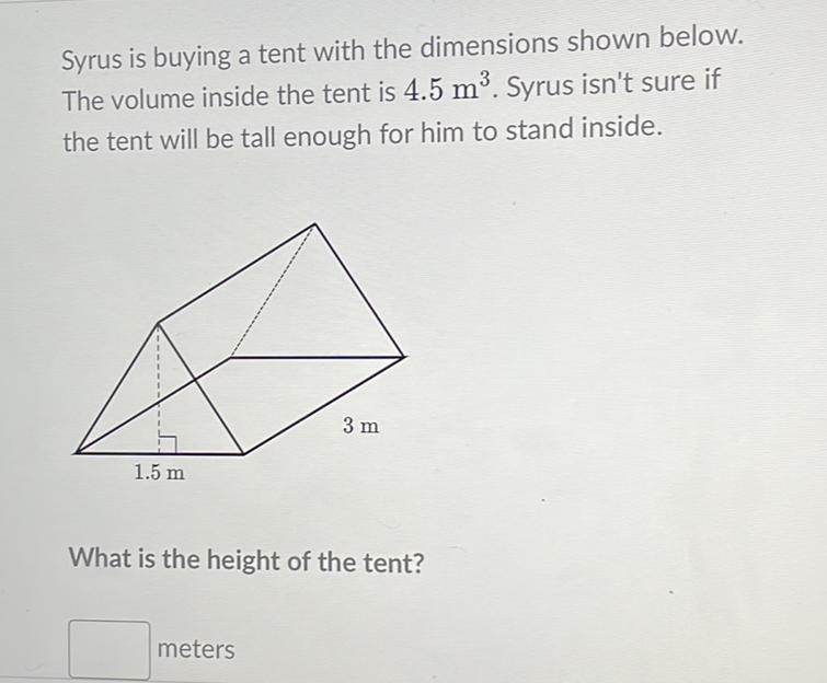 Syrus is buying a tent with the dimensions shown below. The volume inside the tent is \( 4.5 \mathrm{~m}^{3} \). Syrus isn't sure if the tent will be tall enough for him to stand inside.
What is the height of the tent?
meters