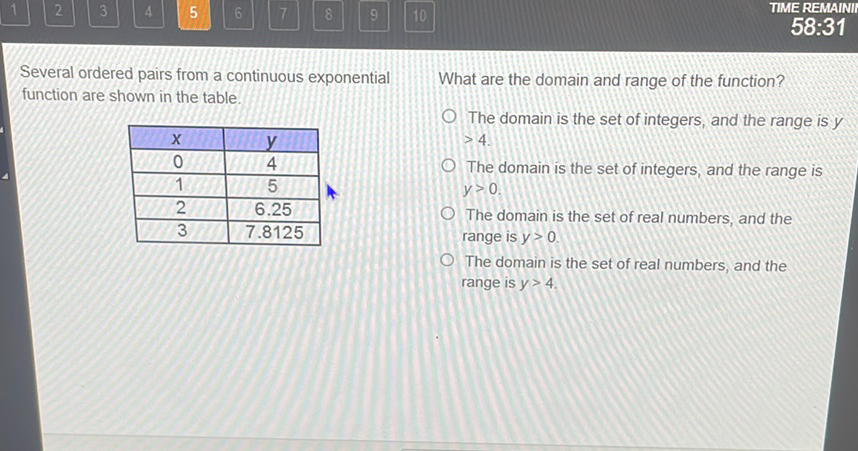 Several ordered pairs from a continuous exponential What are the domain and range of the function? function are shown in the table.
The domain is the set of integers, and the range is \( y \)
\begin{tabular}{|c|c|}
\hline\( x \) & \( y \) \\
\hline 0 & 4 \\
\hline 1 & 5 \\
\hline 2 & \( 6.25 \) \\
\hline 3 & \( 7.8125 \) \\
\hline
\end{tabular} \( >4 \).
The domain is the set of integers, and the range is \( y>0 \).
The domain is the set of real numbers, and the range is \( y>0 \).

The domain is the set of real numbers, and the range is \( y>4 \).