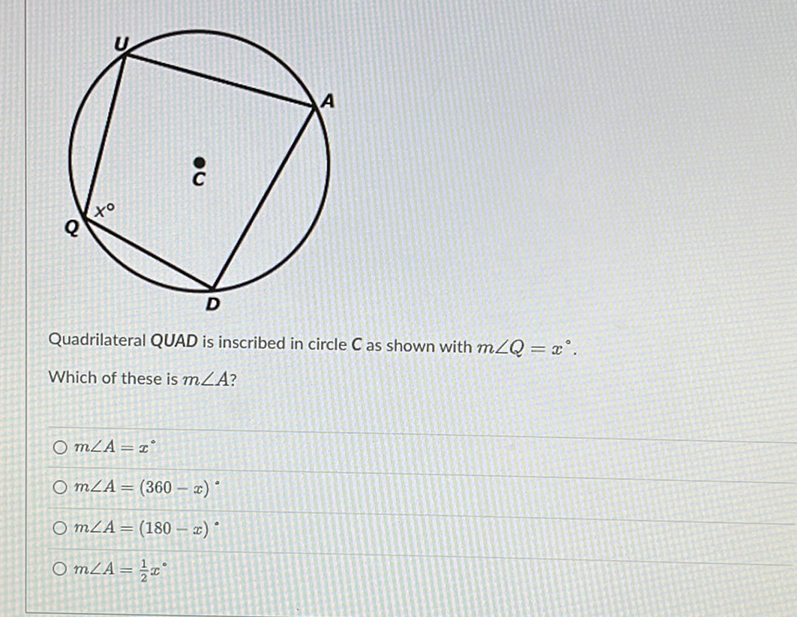 Quadrilateral QUAD is inscribed in circle \( C \) as shown with \( m \angle Q=x^{\circ} \).
Which of these is \( m \angle A \) ?
\( m \angle A=x^{\circ} \)
\( m \angle A=(360-x)^{\circ} \)
\( m \angle A=(180-x)^{\circ} \)
\( m \angle A=\frac{1}{2} x^{\circ} \)