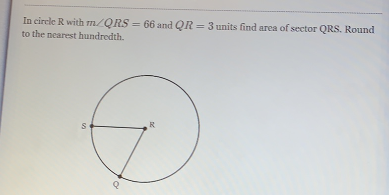 In circle \( R \) with \( m \angle Q R S=66 \) and \( Q R=3 \) units find area of sector QRS. Round to the nearest hundredth.