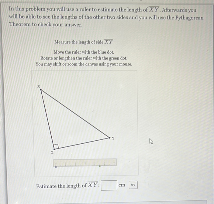 In this problem you will use a ruler to estimate the length of \( \overline{X Y} \). Afterwards you will be able to see the lengths of the other two sides and you will use the Pythagorean Theorem to check your answer.
Measure the length of side \( \overline{X Y} \)
Move the ruler with the blue dot.
Rotate or lengthen the ruler with the green dot.
You may shift or zoom the canvas using your mouse.
Estimate the length of \( \overline{X Y} \) : \( \mathrm{cm} \) try