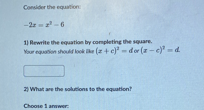 Consider the equation:
\[
-2 x=x^{2}-6
\]
1) Rewrite the equation by completing the square. Your equation should look like \( (x+c)^{2}=d \) or \( (x-c)^{2}=d \).
2) What are the solutions to the equation?
Choose 1 answer: